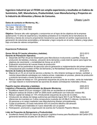 Ingeniero Industrial por el ITESM con amplia experiencia y resultados en Cadena de
Suministro, SAP, Manufactura, Productividad, Lean Manufacturing y Proyectos en
la Industria de Alimentos y Bienes de Consumo.
Ulises Lavín
Datos de contacto en Monterrey, NL.:
ulises.lavin@gmail.com
Tel. Casa +52 (81) 1878 9664
Tel. Móvil +52 (81) 1502 7881
Objetivo: Generar alto valor agregado y compromiso en el logro de los objetivos de la empresa
apalancando 13 años de experiencia y resultados probados en la industria de la manufactura de
alimentos y bienes de consumo proponiendo mecanismos que detonen el cambio organizacional, la
generación de soluciones accionables y el bienestar y logro conjunto en el corto, mediano y largo plazo
bajo una base de valores compartidos.
Experiencia Profesional.
Gonac SA de CV (sector alimentos y bebidas). 2012-2013
Gerente de Planeación Operativa. 2013
● Desarrollo del Plan Anual de Desempeño para Manufactura involucrando cuadrillas, líneas de
producción de bebidas y botanas, ubicación de la demanda y costo total de operar para lograr los
objetivos de crecimiento y rentabilidad de Gonac en el 2013
● Evaluación económica de nuevas líneas de producción
● Definición de los parámetros de ejecución para la generación e implementación del primer sistema
computacional para modelar el Plan de Demanda y la Rentabilidad Operativa de la compañía
Gerente de Cadena de Suministro. 2012-2013
● Mejora de un 4% en el nivel de servicio a clientes Vs. Año Anterior (entrega en tiempo, cantidad y
mezcla) desarrollando estrategias con materia primas, materiales en proceso, planes de producción
y producto terminado a través de toda la cadena de suministro.
● Reducir capital de trabajo en 12% generando esquemas de punto de re-orden, venta de materiales
con baja rotación e incrementando las opciones de abasto contratipando materiales críticos.
PepsiCo (sector alimentos y bebidas). 2000-2012
Logística y Planeación. Administrador de Almacén Monterrey 2007-2012
● Excellence Award 2010 por conseguir 3,000 días sin accidentes en el almacén
● Migración exitosa de Oracle a SAP en 2009 (recibí certificación con Instructor módulo IM)
● Reducir capital de trabajo en 14% introduciendo esquemas de punto de re-orden.
● Introducción de células de trabajo autónomas permitiendo lograr 99.5 % de Fill Rate y Cero
diferencias de inventario en 3 años consecutivos (custodia de US Dlls $ 3 millones, tripulación de
50 personas a mi cargo) mediante Lean Manufacturing (Kaizen principalmente).
● Cuidar el ambiente y el costo reduciendo 42% el consumo eléctrico del almacén
● 100% Fill Rate para materiales en nuevo desarrollo con co-packer
● Participación, promoción y organización de eventos de Fundación PepsiCo México.
Líder de Proyectos de Reingeniería y Productividad. 2000-2007
● Excellence Award 2003 por logros de proyecto Logística Inversa para Reutilización del Cartón DTS
generando beneficios anuales de US Dlls $ 2 millones
 