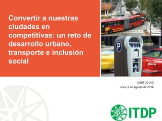 Convertir a nuestras
ciudades en
competitivas: un reto de
desarrollo urbano,
transporte e inclusión
social
SIBRT 2014O
Lima, 6 de Agosto de 2014
 