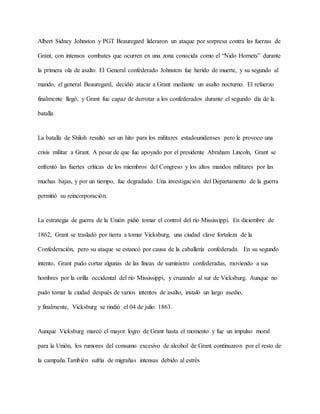Albert Sidney Johnston y PGT Beauregard lideraron un ataque por sorpresa contra las fuerzas de
Grant, con intensos combates que ocurren en una zona conocida como el “Nido Hornets” durante
la primera ola de asalto. El General confederado Johnston fue herido de muerte, y su segundo al
mando, el general Beauregard, decidió atacar a Grant mediante un asalto nocturno. El refuerzo
finalmente llegó, y Grant fue capaz de derrotar a los confederados durante el segundo día de la
batalla.
La batalla de Shiloh resultó ser un hito para los militares estadounidenses pero le provoco una
crisis militar a Grant. A pesar de que fue apoyado por el presidente Abraham Lincoln, Grant se
enfrentó las fuertes críticas de los miembros del Congreso y los altos mandos militares por las
muchas bajas, y por un tiempo, fue degradado. Una investigación del Departamento de la guerra
permitió su reincorporación.
La estrategia de guerra de la Unión pidió tomar el control del río Mississippi. En diciembre de
1862, Grant se trasladó por tierra a tomar Vicksburg, una ciudad clave fortaleza de la
Confederación, pero su ataque se estancó por causa de la caballería confederada. En su segundo
intento, Grant pudo cortar algunas de las líneas de suministro confederadas, moviendo a sus
hombres por la orilla occidental del río Mississippi, y cruzando al sur de Vicksburg. Aunque no
pudo tomar la ciudad después de varios intentos de asalto, instaló un largo asedio,
y finalmente, Vicksburg se rindió el 04 de julio 1863.
Aunque Vicksburg marcó el mayor logro de Grant hasta el momento y fue un impulso moral
para la Unión, los rumores del consumo excesivo de alcohol de Grant continuaron por el resto de
la campaña.También sufría de migrañas intensas debido al estrés
 