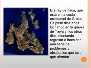 Era rey de Ítaca, que
está en la costa
occidental de Grecia.
Se pasó diez años
luchando en la guerra
de Troya y los otros
...