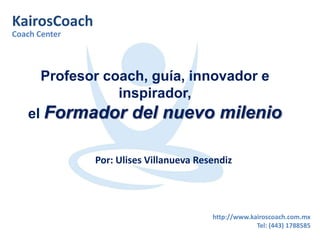 KairosCoach 
Coach Center 
Profesor coach, guía, innovador e 
http://www.kairoscoach.com.mx 
Tel: (443) 1788585 
inspirador, 
el Formador del nuevo milenio 
Por: Ulises Villanueva Resendiz 
 