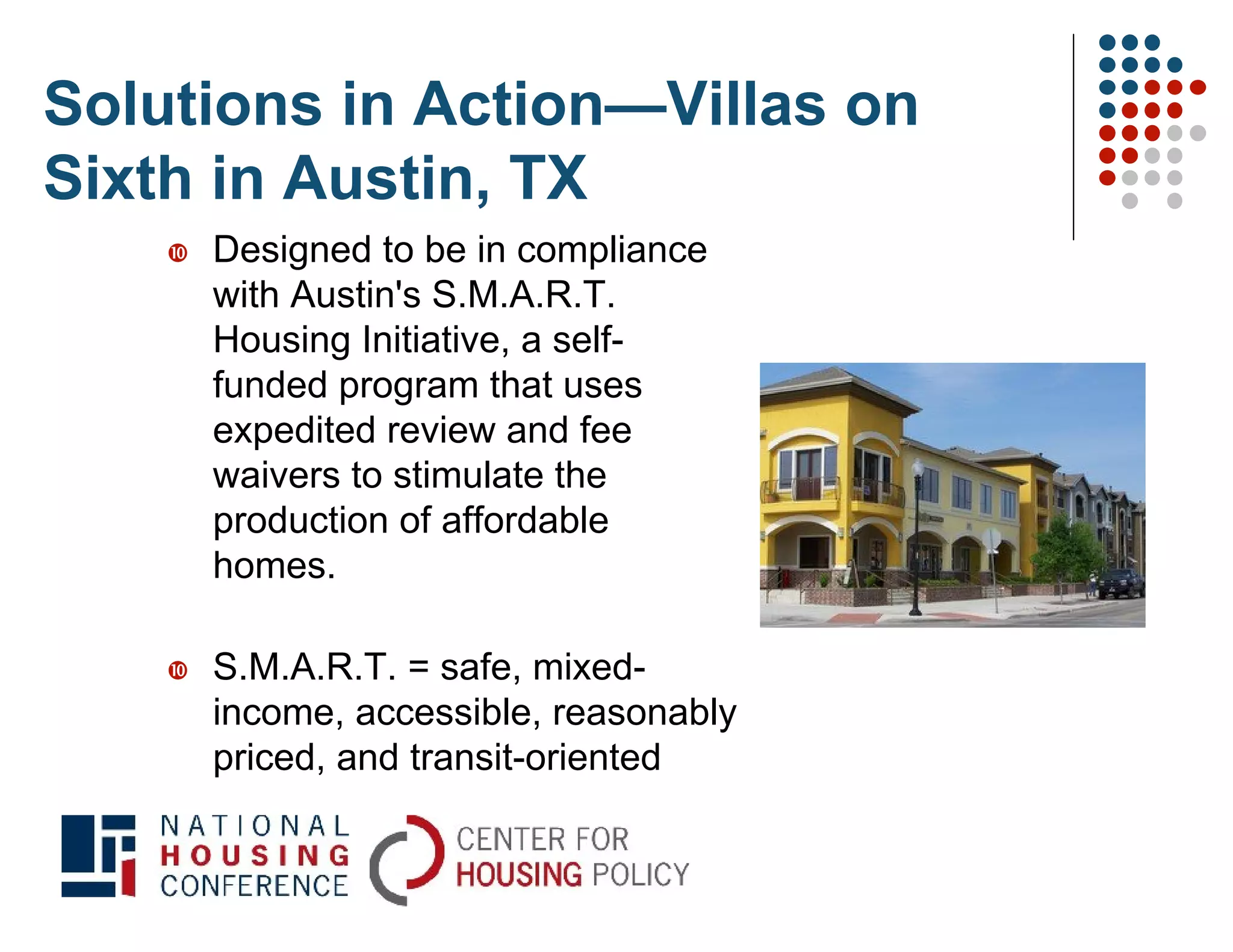 Solutions in Action—Villas on
Sixth in Austin, TX
       Designed to be in compliance
        with Austin's S.M.A.R.T.
        Housing Initiative, a self-
        funded program that uses
        expedited review and fee
        waivers to stimulate the
        production of affordable
        homes.

       S.M.A.R.T. = safe, mixed-
        income, accessible, reasonably
        priced, and transit-oriented
 