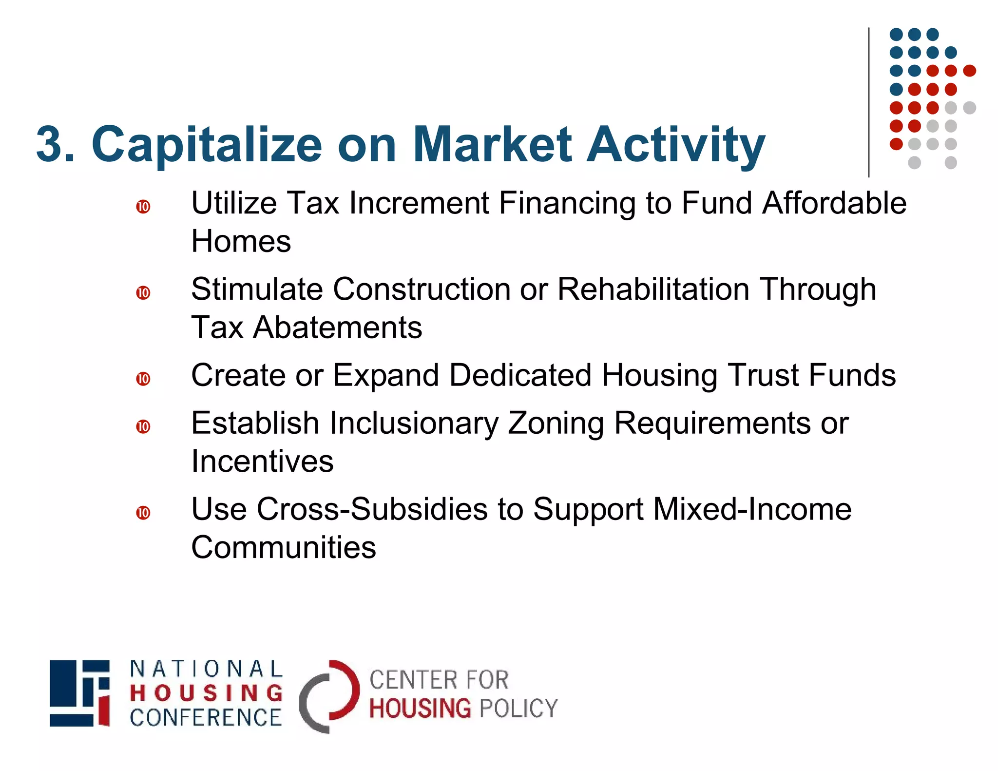 3. Capitalize on Market Activity
       Utilize Tax Increment Financing to Fund Affordable
        Homes
       Stimulate Construction or Rehabilitation Through
        Tax Abatements
       Create or Expand Dedicated Housing Trust Funds
       Establish Inclusionary Zoning Requirements or
        Incentives
       Use Cross-Subsidies to Support Mixed-Income
        Communities
 