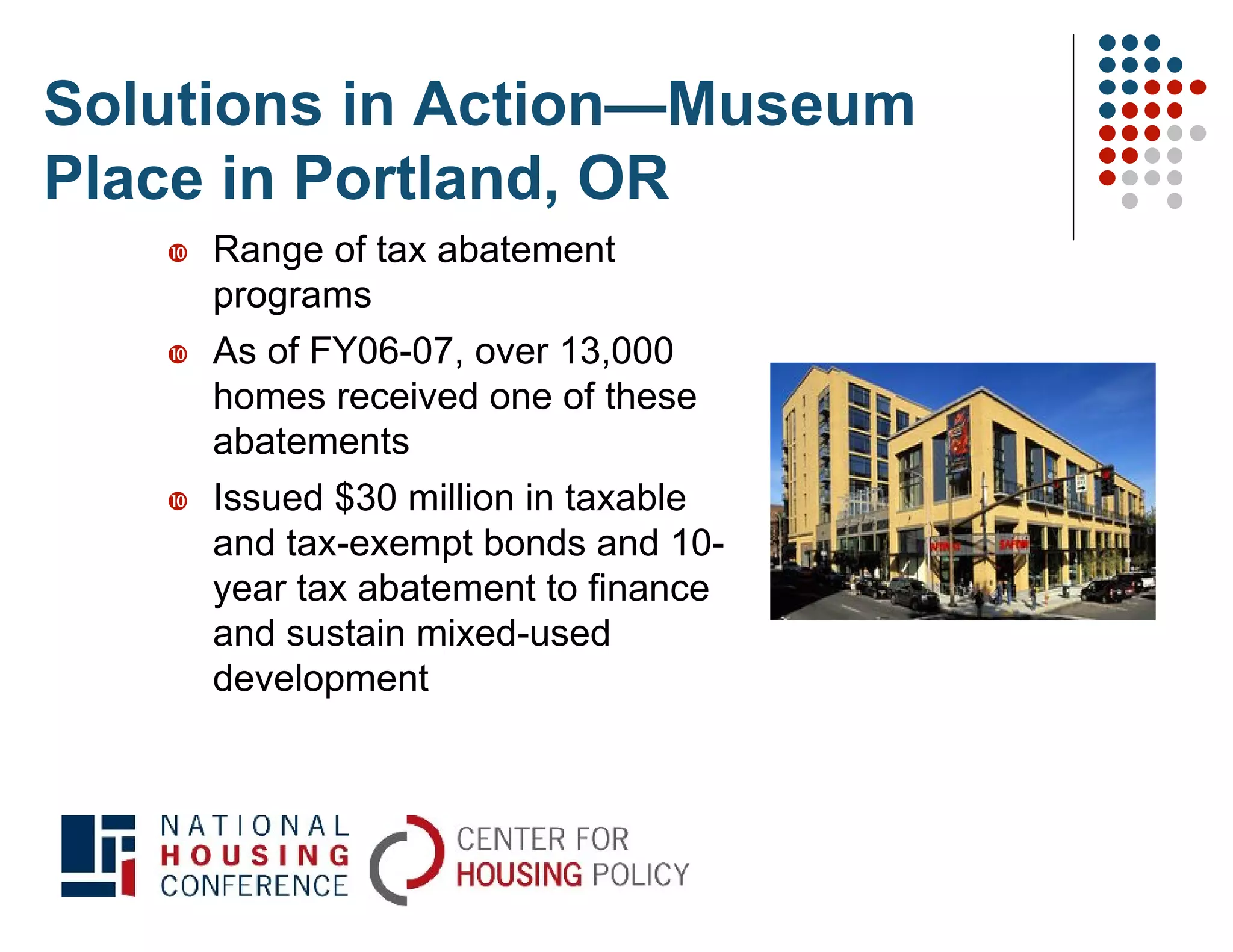 Solutions in Action—Museum
Place in Portland, OR
      Range of tax abatement
       programs
      As of FY06-07, over 13,000
       homes received one of these
       abatements
      Issued $30 million in taxable
       and tax-exempt bonds and 10-
       year tax abatement to finance
       and sustain mixed-used
       development
 