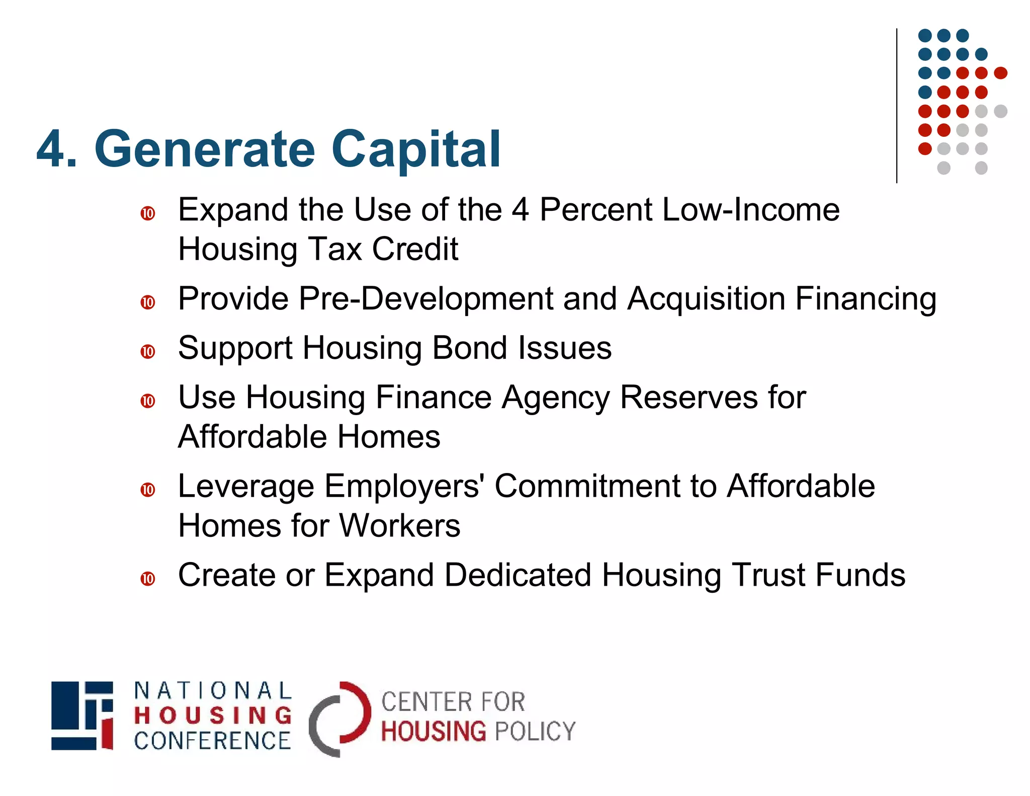 4. Generate Capital
       Expand the Use of the 4 Percent Low-Income
        Housing Tax Credit
       Provide Pre-Development and Acquisition Financing
       Support Housing Bond Issues
       Use Housing Finance Agency Reserves for
        Affordable Homes
       Leverage Employers' Commitment to Affordable
        Homes for Workers
       Create or Expand Dedicated Housing Trust Funds
 