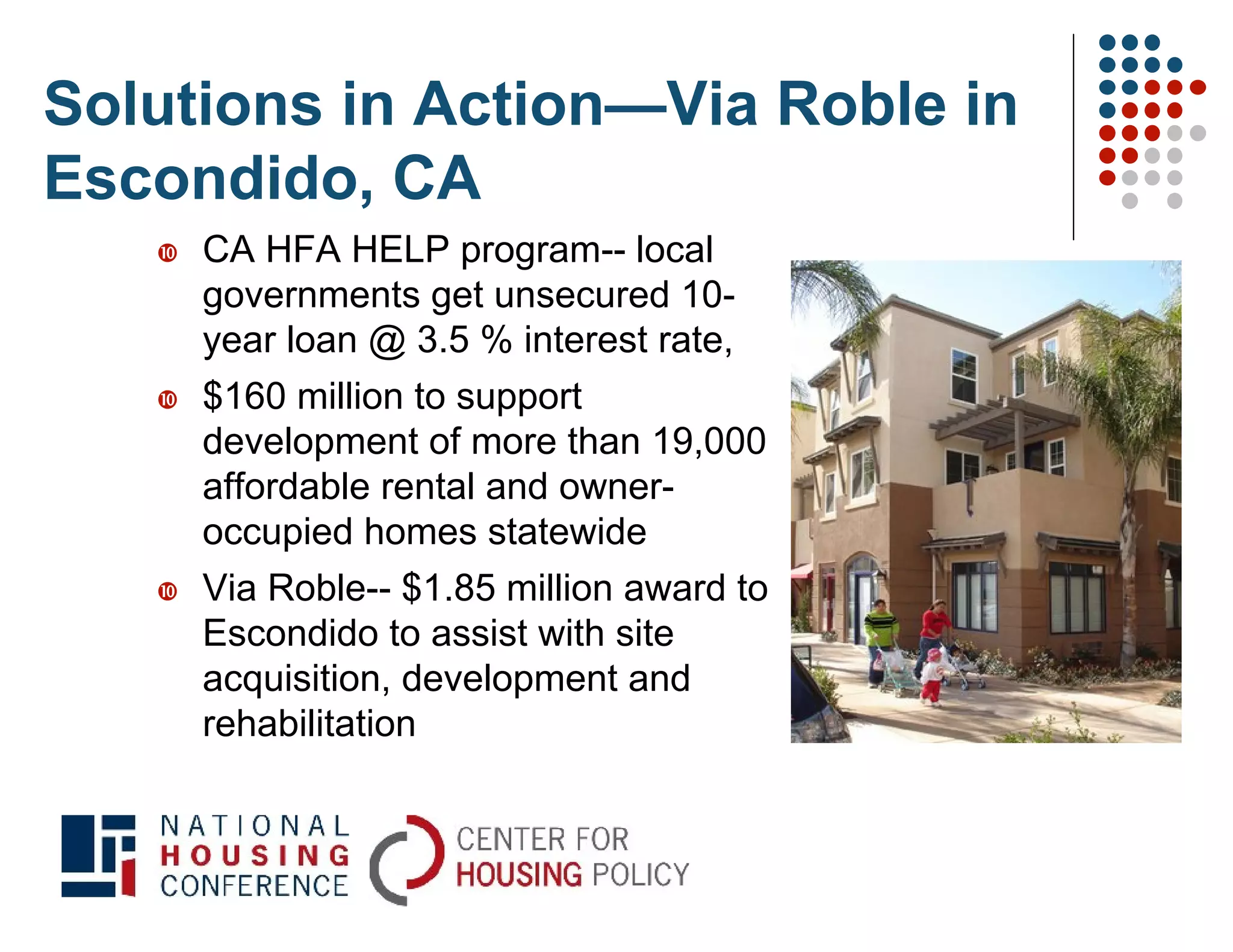 Solutions in Action—Via Roble in
Escondido, CA
      CA HFA HELP program-- local
       governments get unsecured 10-
       year loan @ 3.5 % interest rate,
      $160 million to support
       development of more than 19,000
       affordable rental and owner-
       occupied homes statewide
      Via Roble-- $1.85 million award to
       Escondido to assist with site
       acquisition, development and
       rehabilitation
 
