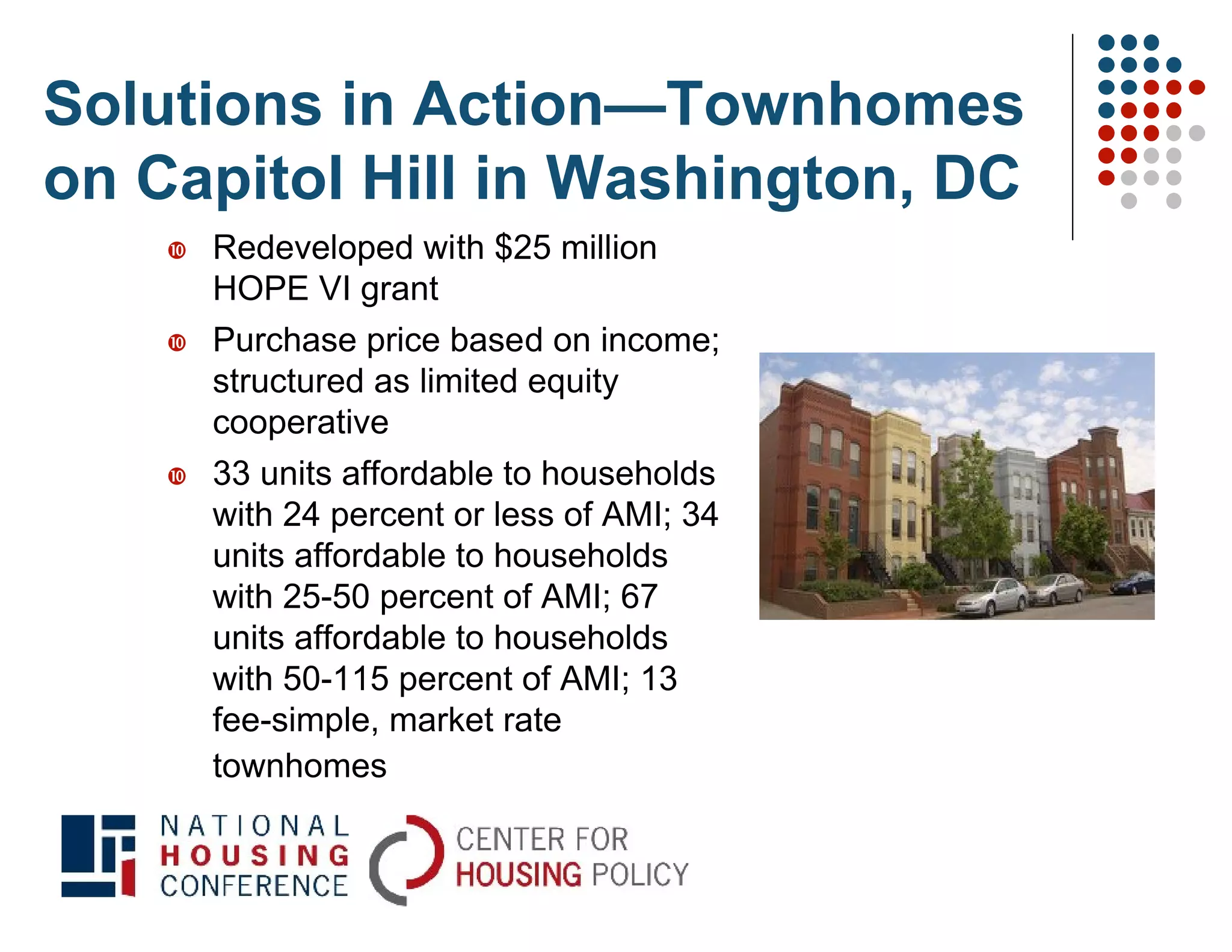 Solutions in Action—Townhomes
on Capitol Hill in Washington, DC
       Redeveloped with $25 million
        HOPE VI grant
       Purchase price based on income;
        structured as limited equity
        cooperative
       33 units affordable to households
        with 24 percent or less of AMI; 34
        units affordable to households
        with 25-50 percent of AMI; 67
        units affordable to households
        with 50-115 percent of AMI; 13
        fee-simple, market rate
        townhomes
 