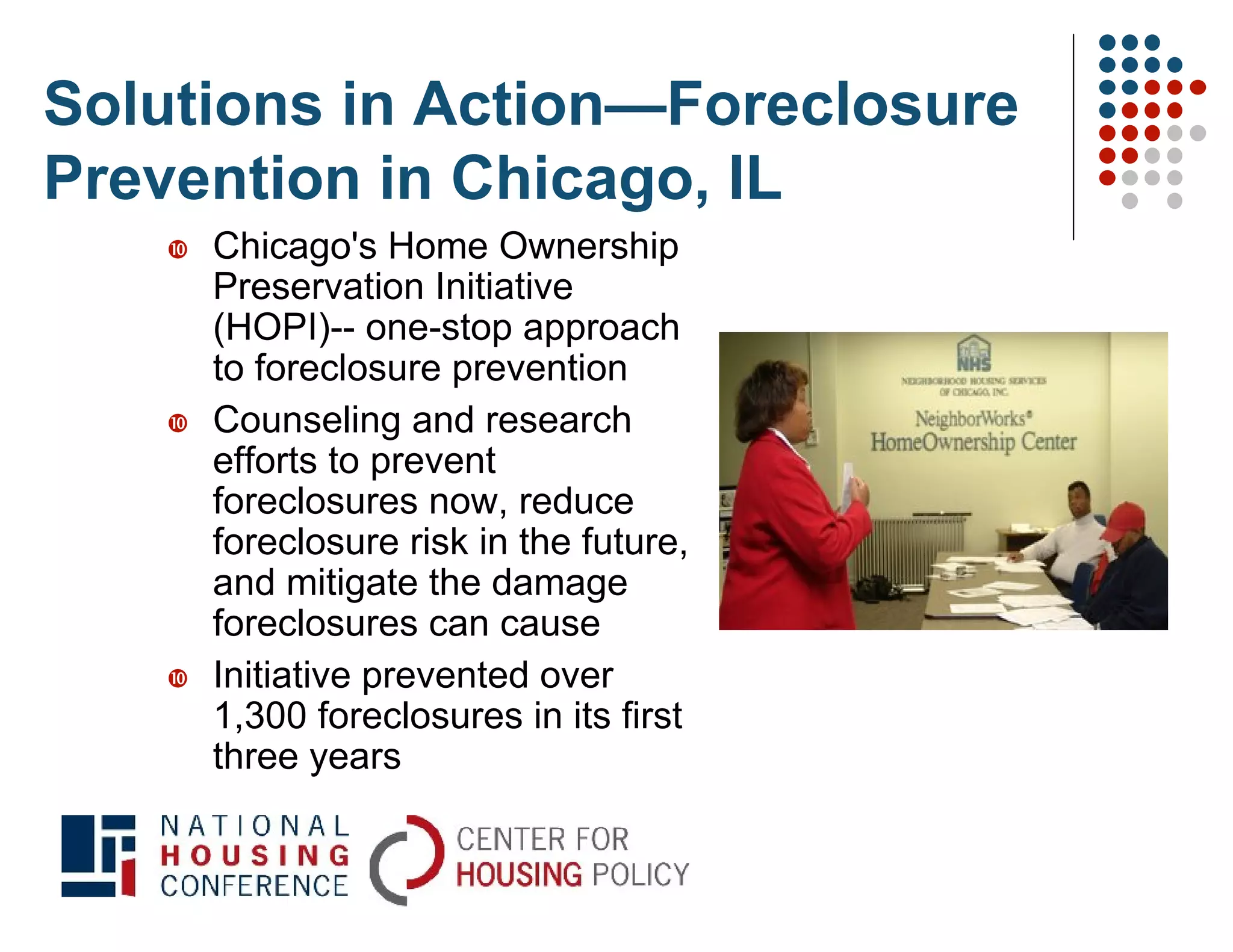 Solutions in Action—Foreclosure
Prevention in Chicago, IL
      Chicago's Home Ownership
       Preservation Initiative
       (HOPI)-- one-stop approach
       to foreclosure prevention
      Counseling and research
       efforts to prevent
       foreclosures now, reduce
       foreclosure risk in the future,
       and mitigate the damage
       foreclosures can cause
      Initiative prevented over
       1,300 foreclosures in its first
       three years
 