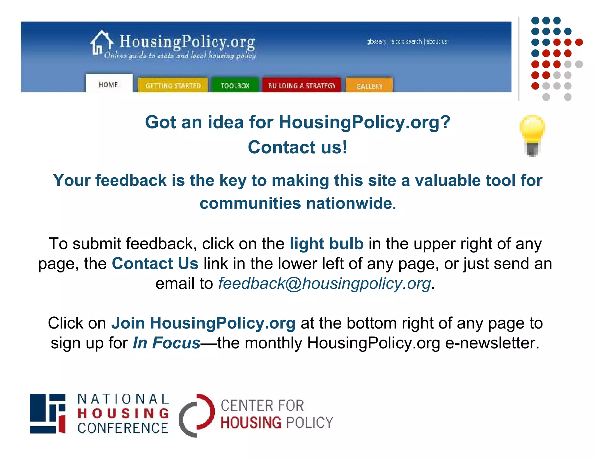 Got an idea for HousingPolicy.org?
                          Contact us!
  Your feedback is the key to making this site a valuable tool for
                    communities nationwide.

 To submit feedback, click on the light bulb in the upper right of any
page, the Contact Us link in the lower left of any page, or just send an
               email to feedback@housingpolicy.org.

 Click on Join HousingPolicy.org at the bottom right of any page to
 sign up for In Focus—the monthly HousingPolicy.org e-newsletter.
 
