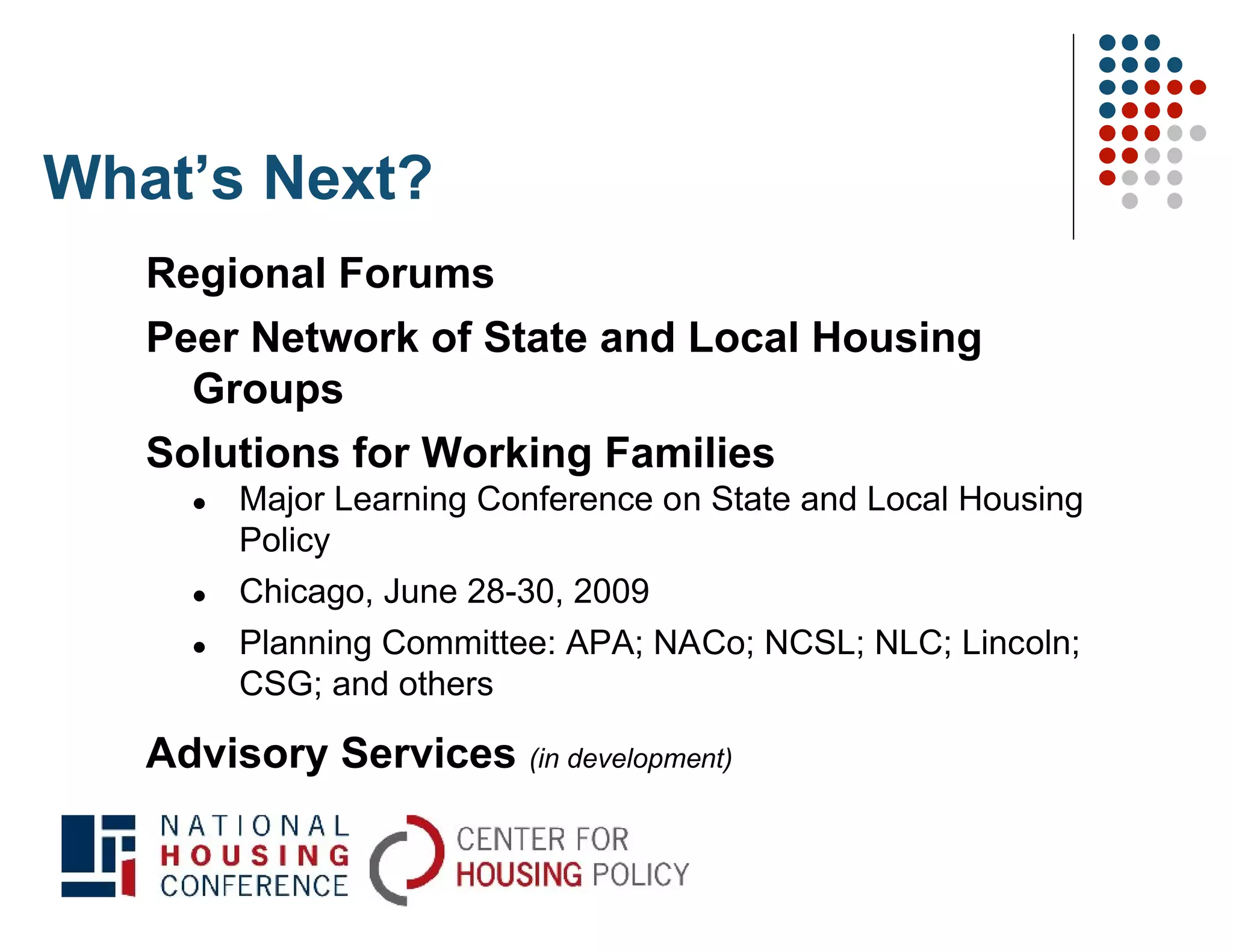 What’s Next?
   Regional Forums
   Peer Network of State and Local Housing
     Groups
   Solutions for Working Families
        Major Learning Conference on State and Local Housing
         Policy
        Chicago, June 28-30, 2009
        Planning Committee: APA; NACo; NCSL; NLC; Lincoln;
         CSG; and others

   Advisory Services (in development)
 