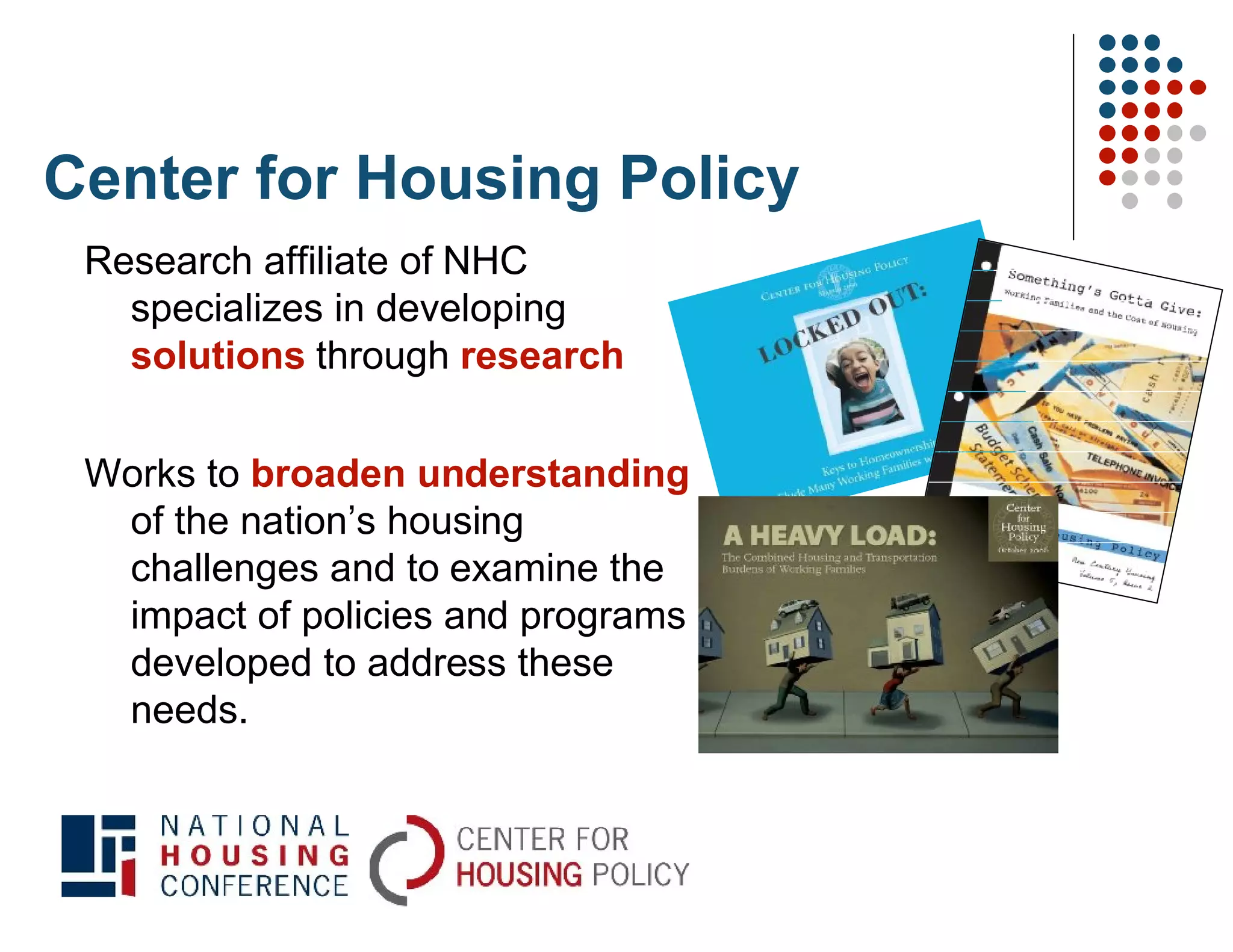 Center for Housing Policy
 Research affiliate of NHC
   specializes in developing
   solutions through research

 Works to broaden understanding
  of the nation’s housing
  challenges and to examine the
  impact of policies and programs
  developed to address these
  needs.
 