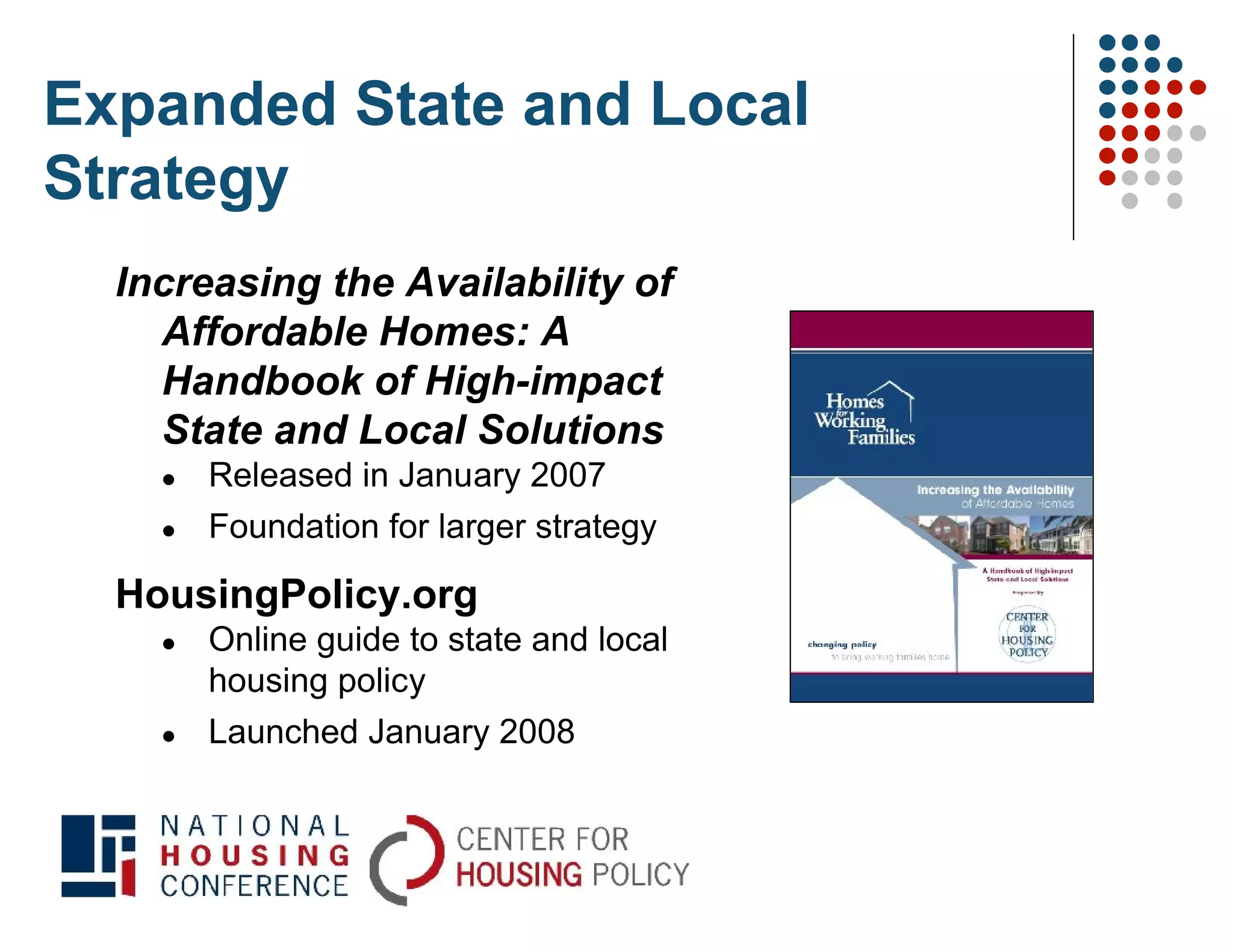 Expanded State and Local
Strategy
  Increasing the Availability of
    Affordable Homes: A
    Handbook of High-impact
    State and Local Solutions
       Released in January 2007
       Foundation for larger strategy

  HousingPolicy.org
       Online guide to state and local
        housing policy
       Launched January 2008
 