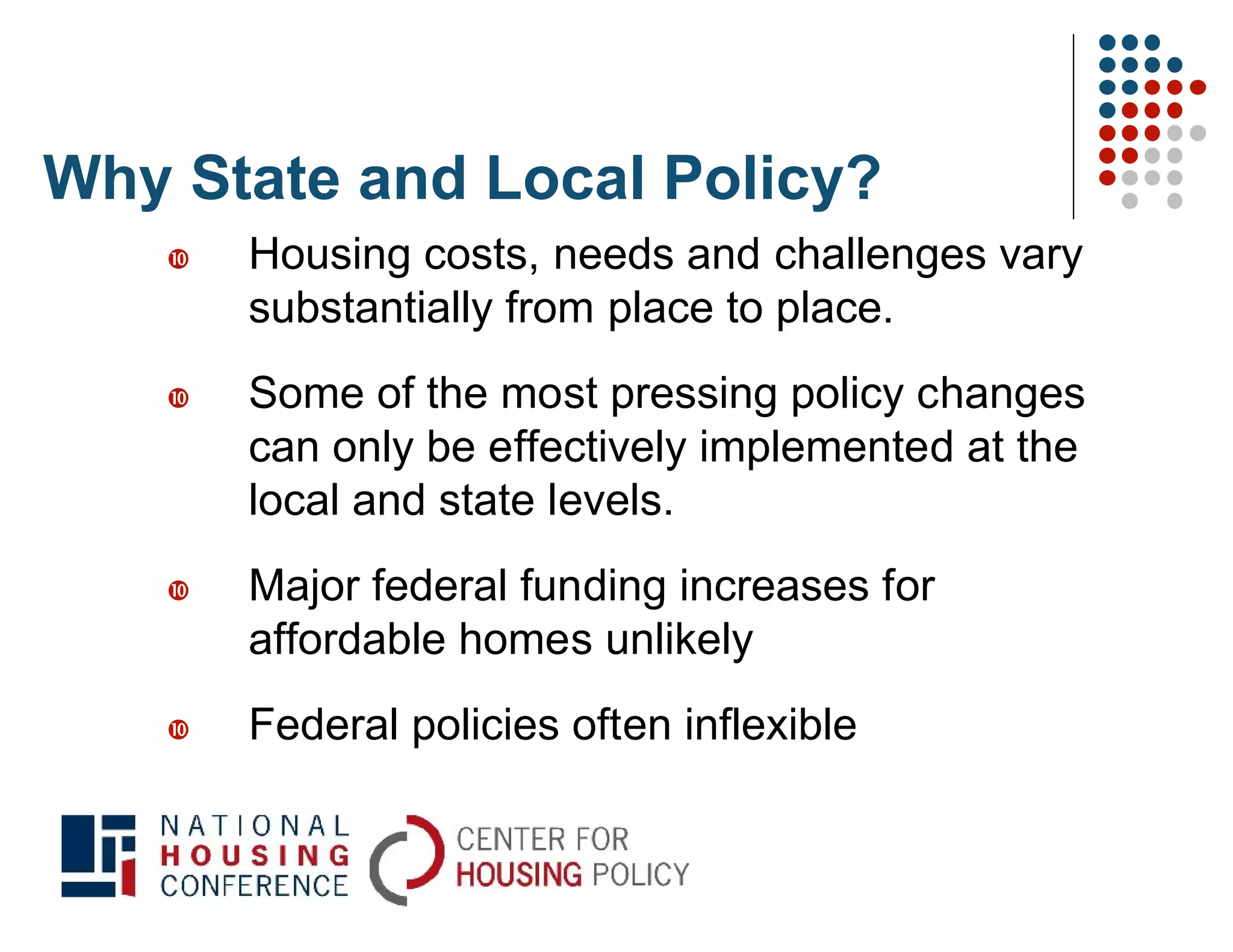 Why State and Local Policy?
      Housing costs, needs and challenges vary
       substantially from place to place.
      Some of the most pressing policy changes
       can only be effectively implemented at the
       local and state levels.
      Major federal funding increases for
       affordable homes unlikely
      Federal policies often inflexible
 
