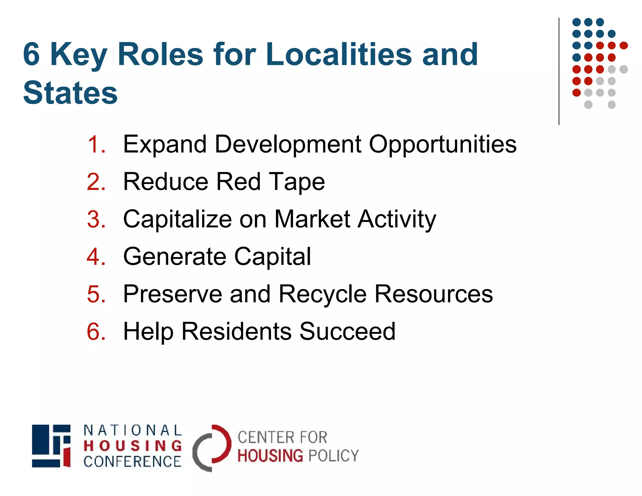 6 Key Roles for Localities and
States
    1. Expand Development Opportunities
    2. Reduce Red Tape
    3. Capitalize on Market Activity
    4. Generate Capital
    5. Preserve and Recycle Resources
    6. Help Residents Succeed
 