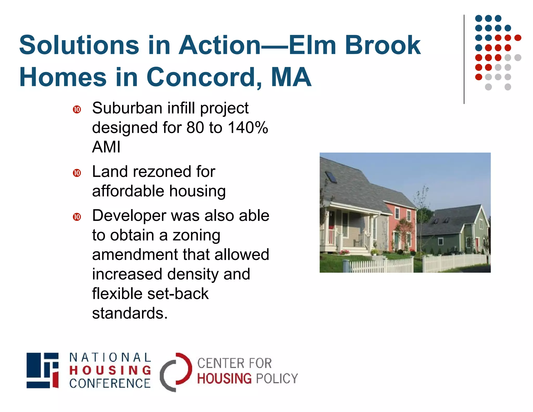 Solutions in Action—Elm Brook
Homes in Concord, MA
      Suburban infill project
       designed for 80 to 140%
       AMI
      Land rezoned for
       affordable housing
      Developer was also able
       to obtain a zoning
       amendment that allowed
       increased density and
       flexible set-back
       standards.
 