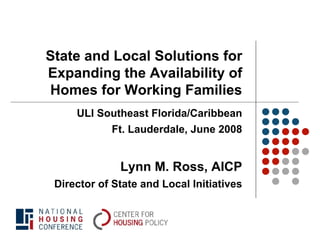 State and Local Solutions for
Expanding the Availability of
Homes for Working Families
     ULI Southeast Florida/Caribbean
            Ft. Lauderdale, June 2008


              Lynn M. Ross, AICP
 Director of State and Local Initiatives
 