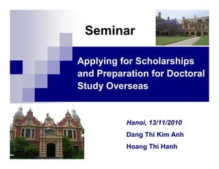 Seminar

Applying for Scholarships
and Preparation for Doctoral
Study Overseas


          Hanoi, 13/11/2010
          Dang Thi Kim Anh
          Hoang Thi Hanh
 