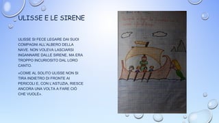 ULISSE E LE SIRENE
ULISSE SI FECE LEGARE DAI SUOI
COMPAGNI ALL’ALBERO DELLA
NAVE. NON VOLEVA LASCIARSI
INGANNARE DALLE SIRENE, MA ERA
TROPPO INCURIOSITO DAL LORO
CANTO.
«COME AL SOLITO ULISSE NON SI
TIRA INDIETRO DI FRONTE AI
PERICOLI E, CON L’ASTUZIA, RIESCE
ANCORA UNA VOLTA A FARE CIÒ
CHE VUOLE».
 