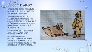 ULISSE E ARGO
«L’INCONTRO CHE MI E’ PIACIUTO
DI PIÙ È QUELLO DI ULISSE CON IL
SUO FEDELE CANE ARGO.
ARGO HA ASPETTATO CON
PAZIENZA IL RITORNO DEL SUO
PADRONE; È DIVENTATO VECCHIO E
SI È AMMALATO. QUANDO IL CANE
HA RICONOSCIUTO ULISSE, È
MORTO FELICE.
IO HO UN CANE DI NOME ROCHI E
MI VUOLE DAVVERO BENE.
MI SONO COMMOSSA
NELL’ASCOLTARE LA STORIA DI
ARGO E SO CHE ANCHE IL MIO
CANE SOFFRIREBBE MOLTO SE NON
MI VEDESSE PER TANTO TEMPO».
 