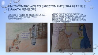 UN INCONTRO MOLTO EMOZIONANTE TRA ULISSE E
L’AMATA PENELOPE
«ULISSE E’ FELICE DI RIVEDERE LA SUA
SPOSA, MA NON VUOLE FARSI
RICONOSCERE».
«PENELOPE E’ MOLTO TRISTE, HA
PERSO OGNI SPERANZA, MA ULISSE
CHE SEMBRA UN MENDICANTE, LA
INCORAGGIA E LE CHIEDE DI AVERE
ANCORA PAZIENZA».
 