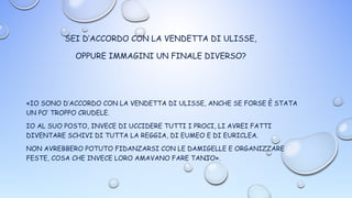 SEI D’ACCORDO CON LA VENDETTA DI ULISSE,
OPPURE IMMAGINI UN FINALE DIVERSO?
«IO SONO D’ACCORDO CON LA VENDETTA DI ULISSE, ANCHE SE FORSE È STATA
UN PO’ TROPPO CRUDELE.
IO AL SUO POSTO, INVECE DI UCCIDERE TUTTI I PROCI, LI AVREI FATTI
DIVENTARE SCHIVI DI TUTTA LA REGGIA, DI EUMEO E DI EURICLEA.
NON AVREBBERO POTUTO FIDANZARSI CON LE DAMIGELLE E ORGANIZZARE
FESTE, COSA CHE INVECE LORO AMAVANO FARE TANTO».
 