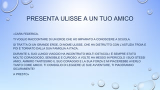 PRESENTA ULISSE A UN TUO AMICO
«CARA FEDERICA,
TI VOGLIO RACCONTARE DI UN EROE CHE HO IMPARATO A CONOSCERE A SCUOLA.
SI TRATTA DI UN GRANDE EROE, DI NOME ULISSE, CHE HA DISTRUTTO CON L’ASTUZIA TROIA E
POI È TORNATO DALLA SUA FAMIGLIA A ITACA.
DURANTE IL SUO LUNGO VIAGGIO HA INCONTRATO MOLTI OSTACOLI; È SEMPRE STATO
MOLTO CORAGGIOSO, SENSIBILE E CURIOSO. A VOLTE HA MESSO IN PERICOLO I SUOI STESSI
AMICI. AMMIRO TANTISSIMO IL SUO CORAGGIO E LA SUA FORZA E MI PIACEREBBE AVERLO
TANTO COME AMICO. TI CONSIGLIO DI LEGGERE LE SUE AVVENTURE, TI PIACERANNO
SICURAMENTE!
A PRESTO»
 