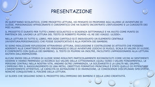 PRESENTAZIONE
IN QUEST’ANNO SCOLASTICO, COME PROGETTO LETTURA, HO PENSATO DI PROPORRE AGLI ALUNNI LE AVVENTURE DI
ULISSE, PERSONAGGIO AFFASCINANTE E CARISMATICO CHE HA SUBITO INCONTRATO L’ENTUSIASMO E LA CURIOSITÀ DEI
MIEI ALUNNI.
IL PROGETTO È DURATO PER TUTTO L’ANNO SCOLASTICO A SCADENZA SETTIMANALE E HA AVUTO COME PUNTO DI
PARTENZA DEL LAVORO LA LETTURA DEL TESTO DI ROBERTO PIUMINI «IL RE DEI VIAGGI: ULISSE».
NELLA LETTURA DI TUTTO IL LIBRO, PER OGNI CAPITOLO SI È INDIVIDUATO UN ELEMENTO CENTRALE
(AVVENTURA/PERSONAGGIO) CHE FOSSE SIGNIFICATIVO E ALLA PORTATA DEI BAMBINI.
SI SONO REALIZZARE RIFLESSIONI ATTRAVERSO LETTURA, DISCUSSIONE E COSTRUZIONE DI ATTIVITÀ CHE FOSSERO
ADERENTI ALLE CARATTERISTICHE DEI PERSONAGGI E DELLE AVVENTURE (GIOCHI DI RUOLO, SCALA DI VALORI DI ULISSE,
E CONFRONTO CON QUELLA DEI BAMBINI). IL TESTO DI PIUMINI HA INOLTRE, FACILITATO L’APPASSIONARSI ALLA LETTURA
AIUTATA DALL’ANIMAZIONE.
ALCUNI SNODI DELLA STORIA DI ULISSE SONO RISULTATI PARTICOLARMENTE RICONOSCIUTI COME VICINI AI SENTIMENTI
ODIERNI E HANNO PERMESSO LA RICERCA SUI VALORI DELLA CITTADINANZA (QUALI SONO I VALORI FONDAMENTALI, LE
PERSONE CENTRALI NELLA NOSTRA VITA, ANDARE OLTRE L’APPARENZA, LA SOLIDARIETÀ E LA LEALTÀ NEL GRUPPO,
L’IMPEGNO PER IL RAGGIUNGIMENTO DI UNA META). OBIETTIVO FORMATIVO PRINCIPALE È STATO QUELLO DI POTENZIARE
L’ORIENTAMENTO ATTENTIVO, LE CAPACITÀ DI ASTRAZIONE E DI INVENZIONE, LE CONOSCENZE DISCIPLINARI SPECIFICHE,
NONCHÉ CONQUISTARE IL PIACERE DELLA LETTURA.
LE SLIDES CHE SEGUONO SONO IL PRODOTTO DELL'IMPEGNO DEI BAMBINI E DELLA LORO CREATIVITÀ.
 