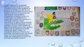 È STATO PREPARATO UN GRANDE
CARTELLONE RAFFIGURANTE ULISSE;
ATTORNO AD ESSO OGNI BAMBINO HA
APPOSTO IL PROPRIO AUTORITRATTO
DISEGNATO ALL’INTERNO DI UN PICCOLO
SCUDO OTTENUTO RITAGLIANDO DEI
CARTONCINI. OGNI BAMBINO,
AFFIGGENDO IL PROPRIO SCUDO SUL
CARTELLONE, SI È IMPEGNATO A
DIVENTARE UN EROE DELL’ODISSEA E A
LAVORARE, DURANTE L’ANNO
SCOLASTICO, AL MEGLIO DELLE PROPRIE
CAPACITÀ PER POTER ARRIVARE A ITACA
INSIEME A ULISSE, SENZA PERIRE NEL
PERICOLOSO MARE SCOLASTICO. QUESTA
PRIMA FASE HA GENERATO ESTREMO
INTERESSE VERSO L’OPERA, UN
CRESCENTE SENSO DI ATTESA E UNA
MAGGIORE CONSAPEVOLEZZA CHE ANCHE
NELLA VITA QUOTIDIANA BISOGNA
AGIRE CON COGNIZIONE DI CAUSA PER
RIUSCIRE NEI PROPRI INTENTI.
 