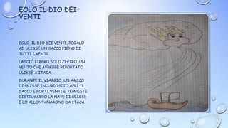 EOLO IL DIO DEI
VENTI
EOLO, IL DIO DEI VENTI, REGALO’
AD ULISSE UN SACCO PIENO DI
TUTTI I VENTI.
LASCIÒ LIBERO SOLO ZEFIRO, UN
VENTO CHE AVREBBE RIPORTATO
ULISSE A ITACA.
DURANTE IL VIAGGIO, UN AMICO
DI ULISSE INCURIOSITO APRÌ IL
SACCO E FORTI VENTI E TEMPESTE
DISTRUSSERO LA NAVE DI ULISSE
E LO ALLONTANARONO DA ITACA.
 