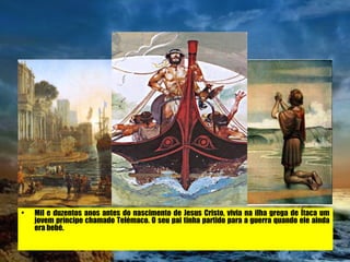 Mil e duzentos anos antes do nascimento de Jesus Cristo, vivia na ilha grega de Ítaca um jovem príncipe chamado Telémaco. O seu pai tinha partido para a guerra quando ele ainda era bebé. 