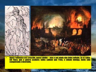 Agora Telémaco era crescido, quase adulto – mas o pai ainda não tinha voltado. Já se sabia, em Ítaca, que a guerra acabara; todos sabiam que Tróia, a cidade inimiga, havia sido conquistada e destruída.   