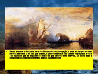 Dando embora o desconto para as dificuldades de navegação e para os perigos do mar, parecia estranho lá na ilha que Ulisses, o pai de Telémaco, não tivesse regressado a casa. Tão estranho que se espalhou o boato de que Ulisses tinha morrido. Em Ítaca, toda a população passou gradualmente a aceitar essa realidade.   