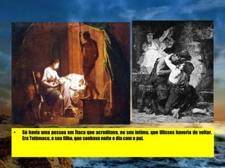Só havia uma pessoa em Ítaca que acreditava, no seu intimo, que Ulisses haveria de voltar. Era Telémaco, o seu filho, que sonhava noite e dia com o pai.  