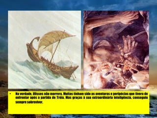 Na verdade, Ulisses não morrera. Muitas tinham sido as aventuras e peripécias que tivera de enfrentar após a partida de Tróia. Mas graças à sua extraordinária inteligência, conseguiu sempre sobreviver.   