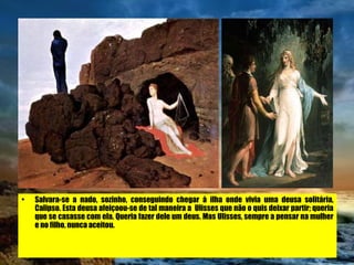 Salvara-se a nado, sozinho, conseguindo chegar à ilha onde vivia uma deusa solitária, Calipso. Esta deusa afeiçoou-se de tal maneira a  Ulisses que não o quis deixar partir; queria que se casasse com ela. Queria fazer dele um deus. Mas Ulisses, sempre a pensar na mulher e no filho, nunca aceitou. 
