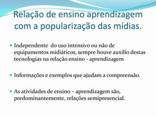 Relação de ensino aprendizagem com a popularização das mídias.Independente  do uso intensivo ou não de equipamentos midiáticos, sempre houve auxilio destas tecnologias na relação ensino - aprendizagemInformações e exemplos que ajudam a compreensão.As atividades de ensino – aprendizagem são, predominantemente, relações semipresencial.