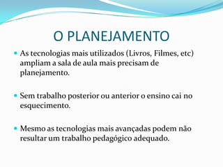 O PLANEJAMENTOAs tecnologias mais utilizados (Livros, Filmes, etc) ampliam a sala de aula mais precisam de planejamento.Sem trabalho posterior ou anterior o ensino cai no esquecimento.Mesmo as tecnologias mais avançadas podem não resultar um trabalho pedagógico adequado.