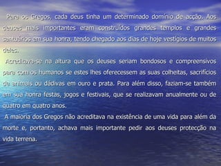    Para os Gregos, cada deus tinha um determinado domínio de acção. Aos deuses mais importantes eram construídos grandes templos e grandes santuários em sua honra, tendo chegado aos dias de hoje vestígios de muitos deles.         Acreditava-se na altura que os deuses seriam bondosos e compreensivos para com os humanos se estes lhes oferecessem as suas colheitas, sacrifícios de animais ou dádivas em ouro e prata. Para além disso, faziam-se também em sua honra festas, jogos e festivais, que se realizavam anualmente ou de quatro em quatro anos.  A maioria dos Gregos não acreditava na existência de uma vida para além da morte e, portanto, achava mais importante pedir aos deuses protecção na vida terrena. 