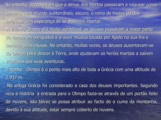      No entanto, acreditavam que a almas dos mortos passavam a vaguear como sombras num mundo subterrâneo, escuro, o reino de Hades ou dos Infernos, sem esperança de se poderem libertar.    A vida no Olimpo era muito agradável, os deuses passavam a maior parte do tempo em banquetes e a ouvir música tocada por Apolo na sua lira e cantada pelas musas. No entanto, muitas vezes, os deuses ausentavam-se do Olimpo para descer à Terra, onde ajudavam os heróis mortais a saírem vitoriosos das suas aventuras.        O Monte  Olimpo é o ponto mais alto de toda a Grécia com uma altitude de 2 917 m. Na antiga Grécia foi considerado a casa dos deuses importantes. Segundo reza a história  a entrada para o Olimpo fazia-se através de um portão feito de nuvens, isto talvez se possa atribuir ao facto de o cume da montanha, devido à sua altitude, estar sempre coberto de nuvens. 