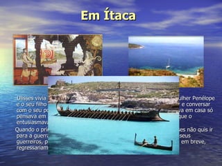 Ulisses vivia numa ilha grega que se chamava Ítaca, com a sua mulher Penélope e o seu filho Telémaco. Era um rei diferente, que gostava de caçar e conversar com o seu povo. De espírito irrequieto e aventureiro, quando estava em casa só pensava em ir ao encontro de aventuras, do desconhecido pois o que o entusiasmava era         o mar... só o mar... o mar... Só o  mar       Quando o príncipe Páris raptou a bela rainha Helena de Tróia, Ulisses não quis ir para a guerra e fingiu estar louco para não ir. Mas....lá foi com os seus guerreiros, pensando alegremente que iam ter uma vitória fácil e,  em breve,  regressariam ao reino. Em Ítaca 