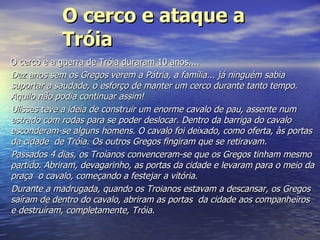 O cerco e ataque a Tróia   O cerco e a guerra de Tróia duraram 10 anos.... Dez anos sem os Gregos verem a Pátria, a família... já ninguém sabia suportar a saudade, o esforço de manter um cerco durante tanto tempo. Aquilo não podia continuar assim! Ulisses teve a ideia de construir um enorme cavalo de pau, assente num estrado com rodas para se poder deslocar. Dentro da barriga do cavalo esconderam-se alguns homens. O cavalo foi deixado, como oferta, às portas da cidade  de Tróia. Os outros Gregos fingiram que se retiravam. Passados 4 dias, os Troianos convenceram-se que os Gregos tinham mesmo partido. Abriram, devagarinho, as portas da cidade e levaram para o meio da praça  o cavalo, começando a festejar a vitória. Durante a madrugada, quando os Troianos estavam a descansar, os Gregos saíram de dentro do cavalo, abriram as portas  da cidade aos companheiros e destruíram, completamente, Tróia.   