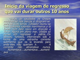 Início da viagem de regresso que vai durar outros 10 anos Cheios de saudades os Gregos meteram-se nos barcos e dirigiram-se  para as suas terras. (Ulisses) reuniu-se com quarenta valentes marinheiros e lá foram num belo navio em direcção a Ítaca...Agora em pleno mar, Ulisses só pensa em regressar á pátria... Os deuses, furiosos, intervieram sob a forma de uma estranha corrente submarina que os ia levando para onde eles não queriam ir.            A corrente não abrandava nunca.        Aumentava....aumentava....aumentava                                                 