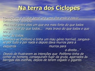 Na terra dos Ciclopes Começaram a avistar terra: era uma ilha onde o navio calmamente aportou.   Mas havia entre eles um que era mais forte do que todos   ...mais cruel do que todos...   mais bravo do que todos   e que era o  terror de todos.  Chamava-se Polifemo e tinha um mau génio horrível, zangava-se por tudo e por nada e depois dava murros para a  esquerda                                 murros para                                                                     a direita..."   Depois de frustrarem as intenções que  Polifemo tinha de comer os homens, conseguiram fugir da gruta, agarrados às barrigas das ovelhas, depois de terem cegado o gigante.   