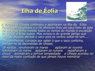 Ilha de Éolia A viagem de Ulisses continuou e aportaram na ilha da   Eólia. Foram bem recebidos e o rei ofereceu-lhes um saco feito de pele de boi onde tinha metido todos os ventos do mundo à excepção de Zéfiro, a brisa suave. Mas avisou-o do grande perigo que seria se alguém abrisse o saco pois os ventos soltar-se-iam....  Os marinheiros, curiosos por saber o que o saco continha, abriram-no às escondidas de Ulisses. os ventos...revolveram os mares       agitaram as nuvens      revolveram os mares    agitaram as nuvens     espalharam a chuva    acenderam a terrível tempestade    e Ulisses acordou no meio da maior confusão de que jamais houve memória!   