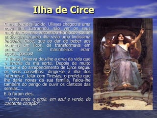 Ilha de Circe   Cansado e desiludido, Ulisses chegou a uma nova ilha. Estranhou não ver os seus marinheiros mas encontrou Euríloco: soube então que naquela ilha vivia uma lindíssima feiticeira, Circe, que ao dar de beber aos homens um licor, os transformava em animais e os marinheiros eram agora...porcos!  A deusa Minerva deu-lhe a erva da vida que o livraria da má sorte. Depois de muito tempo e do arrependimento de Circe seguiu os seus conselhos: dirigir-se á ilha dos Infernos e  falar com Tirésias, o profeta que lhe daria novas da sua família. Falou-lhe também do perigo de ouvir os cânticos das sereias.... E lá foram eles,  "entre onda e onda, em azul e verde, de contente coração".   