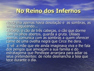 No Reino dos Infernos Nesta ilha apenas havia desolação e  as sombras, as almas vagueando...  Cérbero, o cão de três cabeças, o cão que dorme com os olhos abertos, guarda a gruta. Ulisses apenas comunica com as sombras a quem oferecer carne de uma ovelha negra que Circe lhe dera. E vê  a mãe que ele ainda imaginava viva e lhe fala dos perigos que ameaçam a sua família e do estratagema que Penélope arranjara para adiar os seus pretendentes: de noite desmancha a teia que tece durante o dia. 