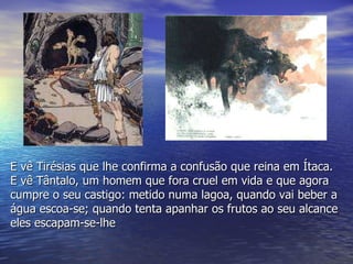 E vê Tirésias que lhe confirma a confusão que reina em Ítaca. E vê Tântalo, um homem que fora cruel em vida e que agora cumpre o seu castigo: metido numa lagoa, quando vai beber a água escoa-se; quando tenta apanhar os frutos ao seu alcance eles escapam-se-lhe 