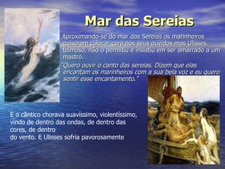 Mar das Sereias Aproximando-se do mar das Sereias os marinheiros quiseram colocar cera nos seus ouvidos mas Ulisses, teimoso, não o permitiu e insistiu em ser amarrado a um mastro.  "Quero ouvir o canto das sereias. Dizem que elas encantam os marinheiros com a sua bela voz e eu quero sentir esse encantamento." E o cântico chorava suavíssimo, violentíssimo, vindo de dentro das ondas, de dentro das cores, de dentro  do vento. E Ulisses sofria pavorosamente  