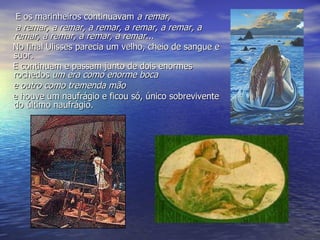 E os marinheiros continuavam  a remar,       a remar, a remar, a remar, a remar, a remar, a remar, a remar, a remar, a remar... No final Ulisses parecia um velho, cheio de sangue e suor. E continuam e passam junto de dois enormes rochedos  um era como enorme boca      e outro como tremenda mão e houve um naufrágio e ficou só, único sobrevivente  do último naufrágio.  