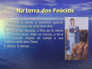 Na terra dos Feácios   Desmaia e perde a memória quando alcança as praias de uma nova ilha. É recebido por Nausica, a filha do rei Alcino e da rainha Arete. Está na Córcira, a terra dos Feácios. depois de contar a sua história parte para Ìtaca. E dorme. E dorme.    